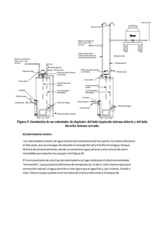 b) Calentadoressolares
Los calentadoressolaresde aguaconstanprincipalmente de trespartes:lostuboscolectores
al altovacío, que se encargan de absorberla energíadel sol ytransferirlaal agua; tanque
térmicode almacenamiento,donde se conservael aguacaliente yestructurasde acero
inoxidable que soportanlosequipos.VerFigura10.
El funcionamientode este tipode calentadoresse logramediante el efectodenominado
“termosifón”,que provocaladiferenciade temperaturas.Esdecir;este sistemaoperapor
convección natural,el aguacaliente esmásligeraque el aguafría y, por lotanto, tiende a
subir.Esto esloque sucede entre lostubosde cristal al altovacío y el tanque de
 