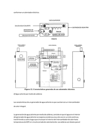 conformanuncalentadoreléctrico.
d) Agua caliente pormediode calderas
Las características de un generadorde aguacaliente esque cuentanconun intercambiador
de calor integral.
La generaciónde aguacaliente pormediode calderas,consiste enque el aguaenel interior
del generadorde aguacaliente se evaporaycondensaunay otra vezen unciclo continuo,
transfiriendosucaloral agua que circulapor el interiordel intercambiadorde calorhasta
temperaturasde 65ºC en circuitocerradode calentamiento.Lascalderassonidealesparael
 