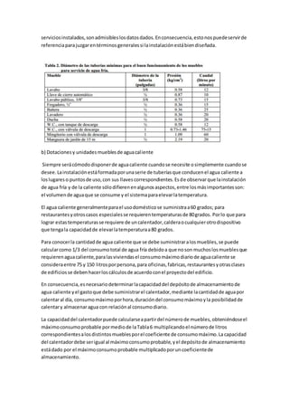 serviciosinstalados,sonadmisibleslosdatosdados.Enconsecuencia,estonospuedeservirde
referenciaparajuzgarentérminosgeneralessi lainstalaciónestábiendiseñada.
b) Dotacionesy unidadesmueblesde aguacaliente
Siempre serácómododisponerde aguacaliente cuandose necesite osimplemente cuandose
desee.Lainstalaciónestáformadaporunaserie de tuberíasque conducenel agua caliente a
loslugareso puntosde uso,con sus llavescorrespondientes.Esde observarque lainstalación
de agua fría y de la caliente sólodifierenenalgunosaspectos,entre losmásimportantesson:
el volumende aguaque se consume y el sistemaparaelevarlatemperatura.
El agua caliente generalmenteparael usodomésticose suministraa60 grados; para
restaurantesyotroscasos especialesse requierentemperaturasde 80grados. Porlo que para
lograr estastemperaturasse requiere de uncalentador,calderaocualquierotrodispositivo
que tengala capacidadde elevarlatemperaturaa80 grados.
Para conocerla cantidadde agua caliente que se debe suministraralosmuebles,se puede
calcularcomo 1/3 del consumototal de agua fría debidoa que noson muchoslosmueblesque
requierenaguacaliente,paralasviviendasel consumomáximodiariode aguacaliente se
consideraentre 75 y 150 litrosporpersona,para oficinas,fabricas,restaurantesyotrasclases
de edificiosse debenhacerloscálculosde acuerdoconel proyectodel edificio.
En consecuencia,esnecesariodeterminarlacapacidaddel depósitode almacenamientode
agua caliente yel gastoque debe suministrarel calentador,mediante lacantidadde aguapor
calentaral día, consumomáximoporhora,duracióndel consumomáximoyla posibilidadde
calentary almacenaragua con relaciónal consumodiario.
La capacidaddel calentadorpuede calcularseapartirdel númerode muebles,obteniéndoseel
máximoconsumoprobable pormediode laTabla6 multiplicandoel númerode litros
correspondientesalosdistintosmueblesporel coeficiente de consumomáximo.La capacidad
del calentadordebe serigual al máximoconsumoprobable,yel depósitode almacenamiento
estádado por el máximoconsumoprobable multiplicadoporuncoeficientede
almacenamiento.
 