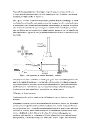 Algunosfactoresque debenconsiderarseparaelegirlatrayectoriade laacometidason:
resistenciamecánica,resistenciaala corrosión,capacidadde flujo,flexibilidad,conexionesy
accesorios,métodos ycostosde instalación.
En la Figura5 podemosobservarlascaracterísticasgeneralesdelsuministrode aguade lared
municipal al inmueble,de lascualespodemosenunciarlossiguienteselementos:latuberíade
acometida;éstaparte desde laredpúblicahastael medidorde agua,el medidor;aparatoque
sirve para medirlacantidadde agua que se gasta enla edificación,llavesde paso;se colocan
tres,una al inicio,unaintermediaentre laredyel medidor,laotraantesde éste para efectos
de mantenimientoyel puntode toma,que esen dónde se hace la uniónde lared públicayla
acometida.
Una vez que se realizólaacometida,se distribuye el aguaal interiordel edificiopormediode
algúnsistemade distribuciónque yamencionadosanteriormente;sinembargo,enalgunos
tiposde distribuciónse requierentanquesde almacenamiento;portanto,esrecomendable la
construcciónde un elementoenel cual se puedaalmacenaraguasuficiente paraaquellas
ocasionesenque se escasee el aguao porcuestionesde mantenimiento.
b) Tanquesde almacenamiento
Los tanquescomúnmente se lesdenominande lasiguientemanera:cisternasytanques
elevados.
Cisternas:éstaspuedenconstruirse medianteladrillos,tabiquesde concreto,etc.,ylalosade
concreto;sinembargo,lomás comúnconstruirlasde concretoarmado.Para suconstrucción
se recomiendaque seaa 3 m cuando menosde cualquiertuberíade aguasnegrasy a 1 m con
colindancias;asimismo,debencontarconregistrosde cierre herméticode 60x 60 cm como
mínimoy de 20 a 30 cm de lechoinferiorde lalosaal nivel máximodelaguaconuna
pendientehacialapichanchao tuberíade succión,lacual estaráinterconectadaala bomba.
Por reglamento,laalturatotal del aguaque contendrála cisternaocuparácomo máximoel
 