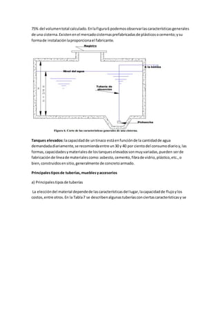 75% del volumentotal calculado.EnlaFigura6 podemosobservarlascaracterísticasgenerales
de una cisterna.Existenenel mercadocisternasprefabricadasde plásticosocemento;ysu
formade instalaciónlaproporcionael fabricante.
Tanques elevados:lacapacidadde untinaco estáenfunciónde la cantidadde agua
demandadadiariamente,se recomiendaentre un30 y 40 por cientodel consumodiarioy,las
formas,capacidadesymaterialesde lostanqueselevadossonmuyvariadas,pueden serde
fabricaciónde líneade materialescomo:asbesto,cemento,fibrade vidrio,plástico,etc.,o
bien,construidosensitio,generalmente de concretoarmado.
Principalestiposde tuberías,mueblesyaccesorios
a) Principalestiposde tuberías
La eleccióndel material dependede lascaracterísticasdel lugar,lacapacidadde flujoylos
costos,entre otros.En la Tabla7 se describenalgunastuberíasconciertascaracterísticasy se
 