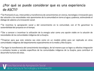 ¿Por qué se puede considerar que es una experiencia 
de ASCTI? 
Se Promovió el uso, intercambio y transferencia de conocimientos en ciencia, tecnología e innovación para 
dar solución a las necesidades más apremiantes de la comunidad en torno al agua y pobreza, estimulando el 
diálogo de saberes y la innovación social. 
Se incentivo la apropiación social y del conocimiento en la comunidad, con el fin garantizar la 
sostenibilidad del proyecto en el tiempo. 
Dar a conocer e incentivar la utilización de la energía solar como una opción viable en la solución de 
necesidades de las comunidades indígenas de La Guajira. 
Propiciar para que este sistema sea visto como en un modelo piloto para ser replicado en otras 
comunidades indígenas del departamento especialmente en la media y Alta Guajira. 
Se logro la transferencia del conocimiento tecnológico, de tal manera que se logre su efectiva integración 
a contextos locales y sociales específicos de las comunidades indígenas de La Guajira, para contribuir al 
desarrollo humano de estas. 
 