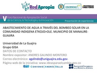 Presentación de experiencias 
ABASTECIMIENTO DE AGUA A TRAVÉS DEL BOMBEO SOLAR EN LA 
COMUNIDAD INDIGENA ETKOJO>OLE. MUNICIPIO DE MANAURE-GUAJIRA 
Universidad de La Guajira 
Grupo GISA 
DATOS DE CONTACTO 
Nombre expositor: ANDRES GALINDO MONTERO 
Correo electrónico: agalindo@uniguajira.edu.gov. 
Página web de la iniciativa: www.ideasparaelcambio.gov.co 
