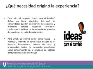 ¿Qué necesidad originó la experiencia? 
• Cada año, el proyecto "ideas para el Cambio" 
define un tema alrededor del cual las 
comunidades pueden plantear sus necesidades y 
diferentes actores proponen soluciones, 
conformando así bancos de necesidades y bancos 
de soluciones en cada departamento. 
• Para 2012, se definió como tema “Agua y 
Pobreza”, teniendo en cuenta que el agua es un 
derecho fundamental; fuente de vida y 
prosperidad: factor de desarrollo económico, 
social determinante en la situación de pobreza 
para poblaciones en alto riesgo. 
 