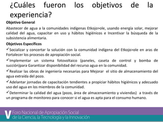 ¿Cuáles fueron los objetivos de la 
experiencia? 
Objetivo General 
Abastecer de agua a la comunidades indígenas Etkojo>ole, usando energía solar, mejorar 
calidad del agua, capacitar en uso y hábitos higiénicos e Incentivar la búsqueda de la 
subsistencia alimentaria. 
Objetivos Específicos 
Socializar y concertar la solución con la comunidad indígena del Etkojo>ole en aras de 
Fortalecer los procesos de apropiación social. 
Implementar un sistema fotovoltaico (paneles, caseta de control y bomba de 
succión)para Garantizar disponibilidad del recurso agua en la comunidad. 
Realizar las obras de ingeniería necesarias para Mejorar el sitio de almacenamiento del 
agua extraída del pozo. 
Adelantar jornadas de capacitación tendientes a propiciar hábitos higiénicos y adecuado 
uso del agua en los miembros de la comunidad. 
Determinar la calidad del agua (pozo, área de almacenamiento y viviendas) a través de 
un programa de monitoreo para conocer si el agua es apta para el consumo humano. 
 