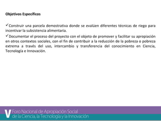 Objetivos Específicos 
Construir una parcela demostrativa donde se evalúen diferentes técnicas de riego para 
incentivar la subsistencia alimentaria. 
Documentar el proceso del proyecto con el objeto de promover y facilitar su apropiación 
en otros contextos sociales, con el fin de contribuir a la reducción de la pobreza o pobreza 
extrema a través del uso, intercambio y transferencia del conocimiento en Ciencia, 
Tecnología e Innovación. 
 