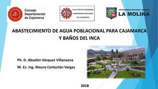 ABASTECIMIENTO DE AGUA POBLACIONAL PARA CAJAMARCA
Y BAÑOS DEL INCA
Ph. D. Absalón Vásquez Villanueva
M. Cs. Ing. Mauro Centurión Vargas
2018
 