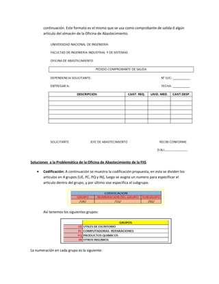 continuación. Este formato es el mismo que se usa como comprobante de salida d algún
       artículo del almacén de la Oficina de Abastecimiento.




Soluciones a la Problemática de la Oficina de Abastecimiento de la FIIS

   •   Codificación: A continuación se muestra la codificación propuesta, en esta se dividen los
       artículos en 4 grupos (UE, PC, PQ y IN), luego se asigna un numero para especificar el
       articulo dentro del grupo, y por último sise especifica el subgrupo.




       Así tenemos los siguientes grupos:




La numeración en cada grupo es la siguiente:
 