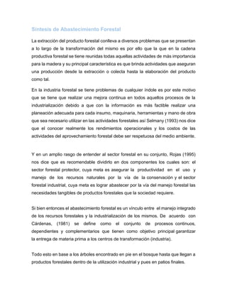 Síntesis de Abastecimiento Forestal
La extracción del producto forestal conlleva a diversos problemas que se presentan
a lo largo de la transformación del mismo es por ello que la que en la cadena
productiva forestal se tiene reunidas todas aquellas actividades de más importancia
para la madera y su principal característica es que brinda actividades que aseguran
una producción desde la extracción o colecta hasta la elaboración del producto
como tal.
En la industria forestal se tiene problemas de cualquier índole es por este motivo
que se tiene que realizar una mejora continua en todos aquellos procesos de la
industrialización debido a que con la información es más factible realizar una
planeación adecuada para cada insumo, maquinaria, herramientas y mano de obra
que sea necesario utilizar en las actividades forestales así Selmany (1993) nos dice
que el conocer realmente los rendimientos operacionales y los costos de las
actividades del aprovechamiento forestal debe ser respetuosa del medio ambiente.
Y en un amplio rasgo de entender al sector forestal en su conjunto, Rojas (1995)
nos dice que es recomendable dividirlo en dos componentes los cuales son: el
sector forestal protector, cuya meta es asegurar la productividad en el uso y
manejo de los recursos naturales por la vía de la conservación y el sector
forestal industrial, cuya meta es lograr abastecer por la vía del manejo forestal las
necesidades tangibles de productos forestales que la sociedad requiere.
Si bien entonces el abastecimiento forestal es un vínculo entre el manejo integrado
de los recursos forestales y la industrialización de los mismos. De acuerdo con
Cárdenas, (1981) se define como el conjunto de procesos continuos,
dependientes y complementarios que tienen como objetivo principal garantizar
la entrega de materia prima a los centros de transformación (industria).
Todo esto en base a los árboles encontrado en pie en el bosque hasta que llegan a
productos forestales dentro de la utilización industrial y pues en patios finales.
 