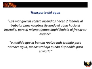 Transporte del agua
“Las mangueras contra incendios hacen 2 labores al
trabajar para nosotros llevando el agua hacia el
incendio, pero al mismo tiempo impidiéndolo al frenar su
avance”
“a medida que la bomba realiza más trabajo para
obtener agua, menos trabajo queda disponible para
enviarla”
 