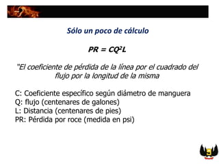 PR = CQ2L
“El coeficiente de pérdida de la línea por el cuadrado del
flujo por la longitud de la misma
C: Coeficiente específico según diámetro de manguera
Q: flujo (centenares de galones)
L: Distancia (centenares de pies)
PR: Pérdida por roce (medida en psi)
Sólo un poco de cálculo
 