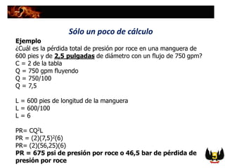 Ejemplo
¿Cuál es la pérdida total de presión por roce en una manguera de
600 pies y de 2,5 pulgadas de diámetro con un flujo de 750 gpm?
C = 2 de la tabla
Q = 750 gpm fluyendo
Q = 750/100
Q = 7,5
L = 600 pies de longitud de la manguera
L = 600/100
L = 6
PR= CQ2L
PR = (2)(7,5)2(6)
PR= (2)(56,25)(6)
PR = 675 psi de presión por roce o 46,5 bar de pérdida de
presión por roce
Sólo un poco de cálculo
 