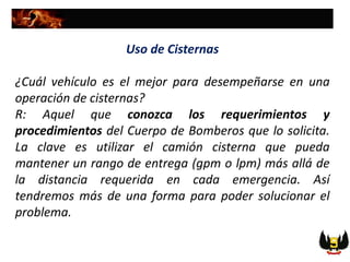 Uso de Cisternas
¿Cuál vehículo es el mejor para desempeñarse en una
operación de cisternas?
R: Aquel que conozca los requerimientos y
procedimientos del Cuerpo de Bomberos que lo solicita.
La clave es utilizar el camión cisterna que pueda
mantener un rango de entrega (gpm o lpm) más allá de
la distancia requerida en cada emergencia. Así
tendremos más de una forma para poder solucionar el
problema.
 
