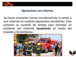Operaciones con cisternas
Se hacen necesarias ciertas consideraciones si vamos a
usar cisternas en nuestras operaciones bomberiles. Caso
contrario es cuestión de tiempo para lamentar un
accidente por cisternas conejeando en medio del
incendio y los bomberos.
 