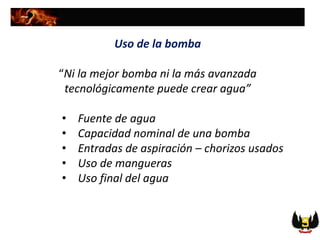 Uso de la bomba
“Ni la mejor bomba ni la más avanzada
tecnológicamente puede crear agua”
• Fuente de agua
• Capacidad nominal de una bomba
• Entradas de aspiración – chorizos usados
• Uso de mangueras
• Uso final del agua
 