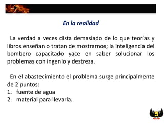 En la realidad
La verdad a veces dista demasiado de lo que teorías y
libros enseñan o tratan de mostrarnos; la inteligencia del
bombero capacitado yace en saber solucionar los
problemas con ingenio y destreza.
En el abastecimiento el problema surge principalmente
de 2 puntos:
1. fuente de agua
2. material para llevarla.
 