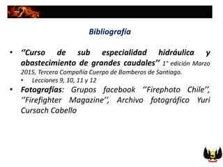 Bibliografía
• ‘’Curso de sub especialidad hidráulica y
abastecimiento de grandes caudales’’ 1° edición Marzo
2015, Tercera Compañía Cuerpo de Bomberos de Santiago.
• Lecciones 9, 10, 11 y 12
• Fotografías: Grupos facebook ‘’Firephoto Chile’’,
‘’Firefighter Magazine’’, Archivo fotográfico Yuri
Cursach Cabello
 