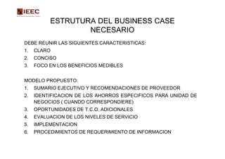 ESTRUTURA DEL BUSINESS CASE
                  NECESARIO
DEBE REUNIR LAS SIGUIENTES CARACTERISTICAS:
1.   CLARO
2.   CONCISO
3.   FOCO EN LOS BENEFICIOS MEDIBLES


MODELO PROPUESTO:
1.   SUMARIO EJECUTIVO Y RECOMENDACIONES DE PROVEEDOR
2.   IDENTIFICACION DE LOS AHORROS ESPECIFICOS PARA UNIDAD DE
     NEGOCIOS ( CUANDO CORRESPONDIERE)
3.   OPORTUNIDADES DE T.C.O. ADICIONALES
4.   EVALUACION DE LOS NIVELES DE SERVICIO
5.   IMPLEMENTACION
6.   PROCEDIMIENTOS DE REQUERIMIENTO DE INFORMACION
 