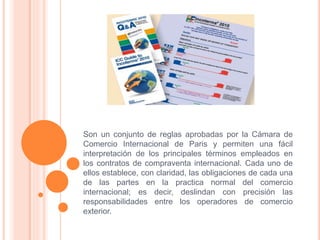 Son un conjunto de reglas aprobadas por la Cámara de
Comercio Internacional de Paris y permiten una fácil
interpretación de los principales términos empleados en
los contratos de compraventa internacional. Cada uno de
ellos establece, con claridad, las obligaciones de cada una
de las partes en la practica normal del comercio
internacional; es decir, deslindan con precisión las
responsabilidades entre los operadores de comercio
exterior.
 