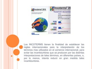 Los INCOTERMS tienen la finalidad de establecer las
reglas internacionales para la interpretación de los
términos mas utilizados en el comercio internacional, para
evitar las incertidumbres que se producen por las distintas
interpretaciones de tales términos, en diferentes países, o,
por lo menos, intenta reducir en gran medida tales
incertidumbres.
 