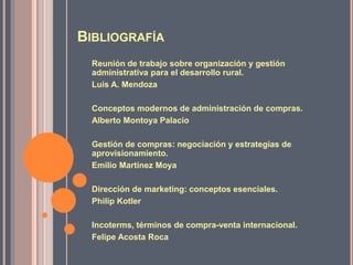 BIBLIOGRAFÍA
Reunión de trabajo sobre organización y gestión
administrativa para el desarrollo rural.
Luis A. Mendoza
Conceptos modernos de administración de compras.
Alberto Montoya Palacio
Gestión de compras: negociación y estrategias de
aprovisionamiento.
Emilio Martínez Moya
Dirección de marketing: conceptos esenciales.
Philip Kotler
Incoterms, términos de compra-venta internacional.
Felipe Acosta Roca
 