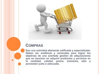 COMPRAS
Son una actividad altamente calificada y especializada.
Deben ser analíticas y racionales para lograr los
objetivos de una acertada gestión de adquisiciones
que se resumen en adquirir productos y servicios en
la cantidad, calidad, precio, momento, sitio y
proveedor justo o adecuado.
 