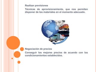 Realizar previsiones
Técnicas de aprovisionamiento, que nos permiten
disponer de los materiales en el momento adecuado.
Negociación de precios
Conseguir los mejores precios de acuerdo con los
condicionamientos establecidos.
 