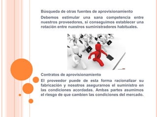 Búsqueda de otras fuentes de aprovisionamiento
Debemos estimular una sana competencia entre
nuestros proveedores, si conseguimos establecer una
rotación entre nuestros suministradores habituales.
Contratos de aprovisionamiento
El proveedor puede de esta forma racionalizar su
fabricación y nosotros asegurarnos el suministro en
las condiciones acordadas. Ambas partes asumimos
el riesgo de que cambien las condiciones del mercado.
 