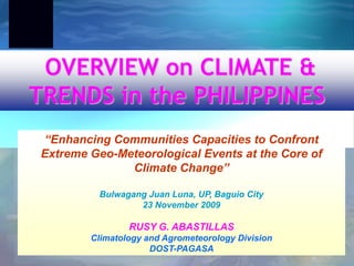 OVERVIEW on CLIMATE &
TRENDS in the PHILIPPINES
 “Enhancing Communities Capacities to Confront
 Extreme Geo-Meteorological Events at the Core of
               Climate Change”

           Bulwagang Juan Luna, UP, Baguio City
                   23 November 2009

                 RUSY G. ABASTILLAS
         Climatology and Agrometeorology Division
                      DOST-PAGASA
 