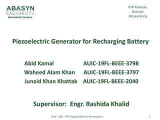 Piezoelectric Generator for Recharging Battery
Abid Kamal AUIC-19FL-BEEE-3798
Waheed Alam Khan AUIC-19FL-BEEE-3797
Junaid Khan Khattak AUIC-19FL-BEEE-2040
Supervisor: Engr. Rashida Khalid
FYP PERPOASL
DEFENCE
PRESENTATION
1
AUIC - EED - FYP Proposal Defence Presentation
 