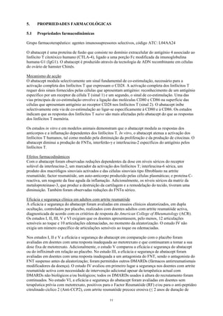 5.    PROPRIEDADES FARMACOLÓGICAS

5.1   Propriedades farmacodinâmicas

Grupo farmacoterapêutico: agentes imunossupressores selectivos, código ATC: L04AA24

O abatacept é uma proteína de fusão que consiste no domínio extracelular do antigénio 4 associado ao
linfócito T citotóxico humano (CTLA-4), ligado a uma porção Fc modificada da imunoglobulina
humana G1 (IgG1). O abatacept é produzido através da tecnologia de ADN recombinante em células
do ovário de hamster Chinês.

Mecanismo de acção
O abatacept modula selectivamente um sinal fundamental de co-estimulação, necessário para a
activação completa dos linfócitos T que expressam o CD28. A activação completa dos linfócitos T
requer dois sinais fornecidos pelas células que apresentam antigénio: reconhecimento de um antigénio
específico por um receptor da célula T (sinal 1) e um segundo, o sinal de co-estimulação. Uma das
vias principais de co-estimulação envolve a ligação das moléculas CD80 e CD86 na superfície das
células que apresentam antigénio ao receptor CD28 nos linfócitos T (sinal 2). O abatacept inibe
selectivamente esta via de co-estimulação ao ligar-se especificamente à CD80 e à CD86. Os estudos
indicam que as respostas dos linfócitos T naive são mais afectadas pelo abatacept do que as respostas
dos linfócitos T memória.

Os estudos in vitro e em modelos animais demonstram que o abatacept modula as respostas dos
anticorpos e a inflamação dependentes dos linfócitos T. In vitro, o abatacept atenua a activação dos
linfócitos T humanos, tal como medido pela diminuição da proliferação e da produção de citocinas. O
abatacept diminui a produção de FNTα, interferão-γ e interleucina-2 específicos do antigénio pelos
linfócitos T.

Efeitos farmacodinâmicos
Com o abatacept foram observadas reduções dependentes da dose em níveis séricos do receptor
solúvel da interleucina-2, um marcador da activação dos linfócitos T; interleucina-6 sérica, um
produto dos macrófagos sinoviais activados e das células sinoviais tipo fibroblasto na artrite
reumatóide; factor reumatóide, um auto-anticorpo produzido pelas células plasmáticas; e proteína C-
reactiva, um reagente da fase aguda da inflamação. Adicionalmente, os níveis séricos da matriz da
metaloproteinase-3, que produz a destruição da cartilagem e a remodelação do tecido, tiveram uma
diminuição. Também foram observadas reduções do FNTα sérico.

Eficácia e segurança clínica em adultos com artrite reumatóide
A eficácia e segurança do abatacept foram avaliadas em ensaios clínicos aleatorizados, em dupla
ocultação, controlados por placebo, realizados com doentes adultos com artrite reumatóide activa,
diagnosticada de acordo com os critérios de resposta do American College of Rheumatology (ACR).
Os estudos I, II, III, V e VI exigiam que os doentes apresentassem, pelo menos, 12 articulações
sensíveis ao toque e 10 articulações edemaciadas, no momento da aleatorização. O estudo IV não
exigia um número específico de articulações sensíveis ao toque ou edemaciadas.

Nos estudos I, II e V a eficácia e segurança do abatacept em comparação com o placebo foram
avaliadas em doentes com uma resposta inadequada ao metotrexato e que continuaram a tomar a sua
dose fixa de metotrexato. Adicionalmente, o estudo V comparou a eficácia e segurança do abatacept
ou do infliximab em relação ao placebo. No estudo III, a eficácia e segurança de abatacept foram
avaliadas em doentes com uma resposta inadequada a um antagonista do FNT, sendo o antagonista do
FNT suspenso antes da aleatorização; foram permitidos outros DMARDs (fármacos antirreumatismais
modificadores da doença). O estudo IV avaliou em primeiro lugar a segurança nos doentes com artrite
reumatóide activa com necessidade de intervenção adicional apesar da terapêutica actual com
DMARDs não biológicos e/ou biológicos; todos os DMARDs usados à altura do recrutamento foram
continuados. No estudo VI, a eficácia e segurança do abatacept foram avaliadas em doentes sem
terapêutica prévia com metotrexato, positivos para o Factor Reumatóide (RF) e/ou para o anti-peptídeo
citrulinado cíclico 2 (Anti-CCP2), com artrite reumatóide precoce erosiva (≤ 2 anos de duração de

                                                 11
 