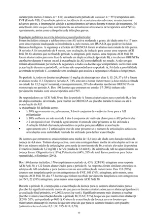 durante pelo menos 2 meses, n = 449) ou actual (sem período de washout, n = 597) terapêutica anti-
FNT (Estudo VII). O resultado primário, incidência de acontecimentos adversos, acontecimentos
adversos graves, e interrupções devido a acontecimentos adversos durante 6 meses de tratamento, foi
semelhante entre os que eram anteriormente ou actualmente utilizadores de terapêutica anti-FNT no
recrutamento, assim como a frequência de infecções graves.

População pediátrica na artrite idiopática juvenil poliarticular
Foram incluídos crianças e adolescentes com AIJ activa moderada a grave, de idade entre 6 a 17 anos
com uma resposta inadequada ou intolerância a, pelo menos, um DMARD, que pode ter incluído
fármacos biológicos. A segurança e eficácia de ORENCIA foram avaliadas num estudo de três partes.
O período A foi um período de 4 meses, sem ocultação, de indução para causar uma resposta ACR
Pedi 30. Os doentes que no final do período A atingiram, pelo menos, uma resposta ACR Pedi 30
foram aleatorizados para uma fase de retirada em dupla ocultação (período B), e receberam ORENCIA
ou placebo durante 6 meses ou até à exacerbação da AIJ como definido no estudo. A não ser que
tenham descontinuado por razões de segurança, a todos os doentes que completaram, ou tiveram uma
exacerbação durante o período B, ou foram não respondedores no período A, foi dada a possibilidade
de entrada no período C, a extensão sem ocultação que avaliou a segurança e eficácia a longo prazo.

No período A, todos os doentes receberam 10 mg/kg de abatacept nos dias 1; 15; 29; 57 e 85 e foram
avaliados no dia 113. Durante o período A, 74% estavam a tomar metotrexato (a dose média à entrada
no estudo foi 13,2 mg/m2/semana), consequentemente, 26% dos doentes receberam ORENCIA em
monoterapia no período A. Dos 190 doentes que entraram no estudo, 57 (30%) tinham sido
previamente tratados com uma terapêutica anti-FNT.

Os respondedores ao ACR Pedi 30 no fim do período A foram aleatorizados para o período B, a fase
em dupla ocultação, de retirada, para receber ou ORENCIA ou placebo durante 6 meses ou até à
exacerbação da AIJ.
A exacerbação foi definida como:
      ≥ 30% agravamento em, pelo menos, 3 dos 6 conjuntos de variáveis chave para a AIJ
      poliarticular
      ≥ 30% melhoria em não mais de 1 dos 6 conjuntos de variáveis chave para a AIJ poliarticular
      ≥ 2 cm (possível até 10 cm) de agravamento tiveram de estar presentes se foi utilizada a
      Avaliação Global efectuada pelo médico ou pelos pais para definir exacerbação
      agravamento em ≥ 2 articulações teve de estar presente se o número de articulações activas ou
      articulações com mobilidade limitada foi utilizado para definir exacerbação

Os doentes que entraram no ensaio tinham uma média de 12,4 anos de idade com duração média da
doença de 4,4 anos. Tinham doença activa, com uma contagem basal média de articulações activas de
16 e um número médio de articulações com perda de movimento de 16; e níveis elevados de proteína
C reactiva (média de 3,2 mg/dl) e de VS (média de 32 mm/h). Os subtipos de AIJ no aparecimento da
doença foram: Oligoarticular (16%), Poliarticular (64%; 20% do total foram positivos para factor
reumatóide), e Sistémico (20%).

Dos 190 doentes incluídos, 170 completaram o período A, 65% (123/190) atingiram uma resposta
ACR Pedi 30, e 122 foram aleatorizados para o período B. As respostas foram similares em todos os
subtipos de AIJ estudados e para doentes com ou sem utilização de metotrexato. Dos 133 (70%)
doentes sem terapêutica prévia com antagonistas do FNT, 101 (76%) atingiram, pelo menos, uma
resposta ACR Pedi 30; dos 57 doentes que tinham recebido previamente terapêutica com antagonistas
do FNT, 22 (39%) atingiram, pelo menos uma resposta ACR Pedi 30.

Durante o período B, o tempo para a exacerbação da doença para os doentes aleatorizados para o
placebo foi significativamente menor do que para os doentes aleatorizados para o abatacept (parâmetro
de avaliação final primário, p=0,0002; teste log-rank). Significativamente mais doentes a receber
placebo tiveram exacerbação durante o período B (33/62; 53%) do que os que mantiveram abatacept
(12/60; 20%; qui-quadrado p<0,001). O risco de exacerbação da doença para os doentes que
mantiveram abatacept foi menos do que um terço do que para os doentes tratados com placebo
(estimativa hazard ratio=0,31; IC 95% 0,16; 0,59).

                                                 17
 