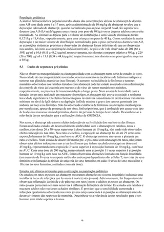 População pediátrica
A análise farmacocinética populacional dos dados das concentrações séricas de abatacept de doentes
com AIJ com idade entre 6 a 17 anos, após a administração de 10 mg/kg de abatacept revelou que a
depuração estimada de abatacept, quando normalizada para o peso corporal basal, foi superior nos
doentes com AIJ (0,4 ml/h/kg para uma criança com peso de 40 kg) versus doentes adultos com artrite
reumatóide. As estimativas típicas para o volume de distribuição e semi-vida de eliminação foram
0,12 l/kg e 11,4 dias, respectivamente, para uma criança com peso de 40 kg. Como resultado da maior
depuração e do maior volume de distribuição normalizados para o peso corporal nos doentes com AIJ,
as exposições sistémicas previstas e observadas do abatacept foram inferiores do que as observadas
nos adultos, tal como as concentrações média (intervalo), de pico e de vale observadas de 204 (66 a
595) μg/ml e 10,6 (0,15 a 44,2) μg/ml, respectivamente, nos doentes com peso inferior a 40 kg, e 229
(58 a 700) μg/ml e 13,1 (0,34 a 44,6) μg/ml, respectivamente, nos doentes com peso igual ou superior
a 40 kg.

5.3   Dados de segurança pré-clínica

Não se observou mutagenicidade ou clastogenicidade com o abatacept numa série de estudos in vitro.
Num estudo de carcinogenicidade no ratinho, ocorreu aumento na incidência de linfomas malignos e
tumores nas glândulas mamárias (nas fêmeas). O aumento na incidência de linfomas e tumores
mamários observados nos ratinhos tratados com abatacept pode ter estado associado com a diminuição
do controlo do vírus da leucemia em murinos e do vírus do tumor mamário nos ratinhos,
respectivamente, na presença de imunomodulação a longo prazo. Num estudo de toxicidade com a
duração de um ano, realizado em macacos cinomolgos, o abatacept não esteve associado a nenhuma
toxicidade significativa. Os efeitos farmacológicos reversíveis consistiram em decréscimos transitórios
mínimos no nível de IgG sérico e na depleção linfóide mínima a grave dos centros germinais dos
nódulos do baço e/ou linfóides. Não foi observada evidência de linfomas ou alterações morfológicas
pre-neoplásicas, apesar da presença de um vírus, linfocriptovírus, que é conhecido por causar este tipo
de lesões nos macacos imunodeprimidos, dentro do período de tempo deste estudo. Desconhece-se a
relevância destes resultados para a utilização clínica de ORENCIA.

Nos ratos, o abatacept não causou efeitos indesejáveis na fertilidade dos machos ou das fêmeas.
Foram realizados estudos de desenvolvimento embriofetal com o abatacept em ratinhos, ratos e
coelhos, com doses 20 a 30 vezes superiores à dose humana de 10 mg/kg, não tendo sido observados
efeitos indesejáveis nas crias. Nos ratos e coelhos, a exposição ao abatacept foi de até 29 vezes uma
exposição humana de 10 mg/kg, com base na AUC. O abatacept mostrou atravessar a placenta em
ratos e coelhos. Num estudo de desenvolvimento pré- e pós-natal com abatacept em ratos, não foram
observados efeitos indesejáveis nas crias das fêmeas que tinham recebido abatacept em doses até
45 mg/kg, representando uma exposição 3 vezes superior à exposição humana de 10 mg/kg, com base
na AUC. Com uma dose de 200 mg/kg, representando uma exposição 11 vezes superior à exposição
humana de 10 mg/kg com base na AUC, foram observadas alterações limitadas na função imunitária
(um aumento de 9 vezes na resposta média dos anticorpos dependentes das células T, nas crias do sexo
feminino e inflamação da tiróide de uma cria do sexo feminino em cada 10 crias do sexo masculino e
10 crias do sexo feminino, avaliadas com esta dose).

Estudos não clínicos relevantes para a utilização na população pediátrica
Os estudos em ratos expostos ao abatacept mostraram alterações no sistema imunitário incluindo uma
incidência baixa de infecções que levaram à morte (ratos jovens). Adicionamente, foi frequentemente
observada inflamação da tiróide e do pâncreas em ratos jovens e adultos expostos ao abatacept. Os
ratos jovens pareceram ser mais sensíveis à inflamação linfocítica da tiróide. Os estudos em ratinhos e
macacos adultos não revelaram achados similares. É provável que a sensibilidade aumentada a
infecções oportunistas observada nos ratos jovens esteja associada à exposição ao abatacept antes do
desenvolvimento das respostas de memória. Desconhece-se a relevância destes resultados para o ser
humano com idade superior a 6 anos.




                                                  19
 