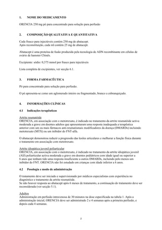 1.    NOME DO MEDICAMENTO

ORENCIA 250 mg pó para concentrado para solução para perfusão


2.    COMPOSIÇÃO QUALITATIVA E QUANTITATIVA

Cada frasco para injectáveis contém 250 mg de abatacept.
Após reconstituição, cada ml contém 25 mg de abatacept.

Abatacept é uma proteína de fusão produzida pela tecnologia de ADN recombinante em células de
ovário de hamster Chinês.

Excipiente: sódio: 0,375 mmol por frasco para injectáveis

Lista completa de excipientes, ver secção 6.1.


3.    FORMA FARMACÊUTICA

Pó para concentrado para solução para perfusão.

O pó apresenta-se como um aglomerado inteiro ou fragmentado, branco a esbranquiçado.


4.    INFORMAÇÕES CLÍNICAS

4.1   Indicações terapêuticas

Artrite reumatóide
ORENCIA, em associação com o metotrexato, é indicado no tratamento da artrite reumatóide activa
moderada a grave em doentes adultos que apresentaram uma resposta inadequada a terapêutica
anterior com um ou mais fármacos anti-reumatismais modificadores da doença (DMARDs) incluindo
metotrexato (MTX) ou um inibidor do FNT-alfa.

O abatacept demonstrou reduzir a progressão das lesões articulares e melhorar a função física durante
o tratamento em associação com metotrexato.

Artrite idiopática juvenil poliarticular
ORENCIA, em associação com o metotrexato, é indicado no tratamento da artrite idiopática juvenil
(AIJ) poliarticular activa moderada a grave em doentes pediátricos com idade igual ou superior a
6 anos que tenham tido uma resposta insuficiente a outros DMARDs, incluindo pelo menos um
inibidor do FNT. ORENCIA não foi estudado em crianças com idade inferior a 6 anos.

4.2   Posologia e modo de administração

O tratamento deve ser iniciado e supervisionado por médicos especialistas com experiência no
diagnóstico e tratamento da artrite reumatóide.
Se não houver resposta ao abatacept após 6 meses de tratamento, a continuação do tratamento deve ser
reconsiderada (ver secção 5.1).

Adultos
Administração em perfusão intravenosa de 30 minutos na dose especificada na tabela 1. Após a
administração inicial, ORENCIA deve ser administrado 2 e 4 semanas após a primeira perfusão, e
depois cada 4 semanas.



                                                  2
 