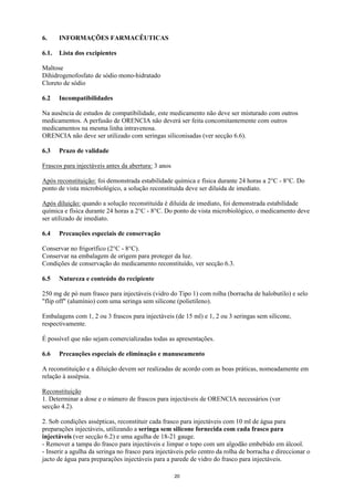 6.     INFORMAÇÕES FARMACÊUTICAS

6.1.   Lista dos excipientes

Maltose
Dihidrogenofosfato de sódio mono-hidratado
Cloreto de sódio

6.2    Incompatibilidades

Na ausência de estudos de compatibilidade, este medicamento não deve ser misturado com outros
medicamentos. A perfusão de ORENCIA não deverá ser feita concomitantemente com outros
medicamentos na mesma linha intravenosa.
ORENCIA não deve ser utilizado com seringas siliconisadas (ver secção 6.6).

6.3    Prazo de validade

Frascos para injectáveis antes da abertura: 3 anos

Após reconstituição: foi demonstrada estabilidade química e física durante 24 horas a 2°C - 8°C. Do
ponto de vista microbiológico, a solução reconstituída deve ser diluída de imediato.

Após diluição: quando a solução reconstituída é diluída de imediato, foi demonstrada estabilidade
química e física durante 24 horas a 2°C - 8°C. Do ponto de vista microbiológico, o medicamento deve
ser utilizado de imediato.

6.4    Precauções especiais de conservação

Conservar no frigorífico (2°C - 8°C).
Conservar na embalagem de origem para proteger da luz.
Condições de conservação do medicamento reconstituído, ver secção 6.3.

6.5    Natureza e conteúdo do recipiente

250 mg de pó num frasco para injectáveis (vidro do Tipo 1) com rolha (borracha de halobutilo) e selo
"flip off" (alumínio) com uma seringa sem silicone (polietileno).

Embalagens com 1, 2 ou 3 frascos para injectáveis (de 15 ml) e 1, 2 ou 3 seringas sem silicone,
respectivamente.

É possível que não sejam comercializadas todas as apresentações.

6.6    Precauções especiais de eliminação e manuseamento

A reconstituição e a diluição devem ser realizadas de acordo com as boas práticas, nomeadamente em
relação à assépsia.

Reconstituição
1. Determinar a dose e o número de frascos para injectáveis de ORENCIA necessários (ver
secção 4.2).

2. Sob condições assépticas, reconstituir cada frasco para injectáveis com 10 ml de água para
preparações injectáveis, utilizando a seringa sem silicone fornecida com cada frasco para
injectáveis (ver secção 6.2) e uma agulha de 18-21 gauge.
- Remover a tampa do frasco para injectáveis e limpar o topo com um algodão embebido em álcool.
- Inserir a agulha da seringa no frasco para injectáveis pelo centro da rolha de borracha e direccionar o
jacto de água para preparações injectáveis para a parede de vidro do frasco para injectáveis.

                                                     20
 