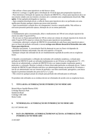 - Não utilizar o frasco para injectáveis se não houver vácuo.
- Remover a seringa e a agulha após a introdução de 10 ml de água para preparações injectáveis.
- Para minimizar a formação de espuma nas soluções de ORENCIA, o frasco para injectáveis deve ser
suavemente rodado com movimentos circulares até o conteúdo estar completamente dissolvido. Não
agitar. Evitar agitação prolongada ou vigorosa.
- Após completa dissolução do pó, a rolha do frasco para injectáveis deve ser perfurada com uma
agulha para dissipar qualquer espuma que possa estar presente.
- Após reconstituição a solução deve ser transparente e incolor a amarelo pálido. Não utilizar se
estiverem presentes partículas opacas, alteração da cor ou outras partículas.

Diluição
3. Imediatamente após a reconstituição, diluir o medicamento até 100 ml com solução injectável de
cloreto de sódio 9 mg/ml (0,9%).
- De um saco ou frasco para perfusão de 100 ml, retirar um volume de solução injectável de cloreto de
sódio 9 mg/ml (0,9%) igual ao volume dos frascos para injectáveis reconstituídos.
- Lentamente, adicionar a solução de ORENCIA reconstituída de cada frasco para injectáveis para o
saco ou frasco de perfusão utilizando a mesma seringa sem silicone descartável fornecida com cada
frasco para injectáveis.
- Misturar suavemente. A concentração final de abatacept no saco ou frasco irá depender da
quantidade de fármaco adicionado, mas não será superior a 10 mg/ml.
- Qualquer solução não utilizada tem de ser imeditatamente rejeitada de acordo com as exigências
locais.

4. Quando a reconstituição e a diluição são realizadas sob condições assépticas, a solução para
perfusão de ORENCIA pode ser utilizada imediatamente ou até 24 horas se refrigerada de 2°C - 8°C.
Antes de ser administrada, a solução de ORENCIA deve ser inspeccionada visualmente quanto a
partículas e a coloração. Rejeitar a solução se forem observadas partículas ou alteração da cor. Toda a
solução de ORENCIA após diluição total deve ser administrada durante um período de 30 minutos e
tem de ser administrada com um sistema de perfusão e um filtro esterilizado, apirogénico, com baixa
ligação às proteínas (tamanho dos poros de 0,2 a 1,2 μm).
- Não conservar qualquer porção da solução para perfusão não utilizada para re-utilização.

Os produtos não utilizados ou os resíduos devem ser eliminados de acordo com as exigências locais.


7.    TITULAR DA AUTORIZAÇÃO DE INTRODUÇÃO NO MERCADO

Bristol-Myers Squibb Pharma EEIG
Uxbridge Business Park
Sanderson Road
Uxbridge UB8 1DH
Reino Unido


8.    NÚMERO(S) DA AUTORIZAÇÃO DE INTRODUÇÃO NO MERCADO

EU/1/07/389/001-003


9.    DATA DA PRIMEIRA AUTORIZAÇÃO/RENOVAÇÃO DA AUTORIZAÇÃO DE
      INTRODUÇÃO NO MERCADO

21/05/2007




                                                   21
 