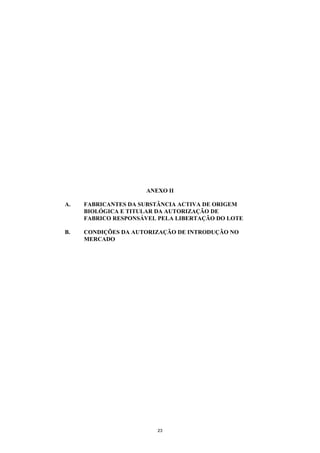 ANEXO II

A.   FABRICANTES DA SUBSTÂNCIA ACTIVA DE ORIGEM
     BIOLÓGICA E TITULAR DA AUTORIZAÇÃO DE
     FABRICO RESPONSÁVEL PELA LIBERTAÇÃO DO LOTE

B.   CONDIÇÕES DA AUTORIZAÇÃO DE INTRODUÇÃO NO
     MERCADO




                        23
 
