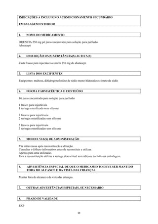 INDICAÇÕES A INCLUIR NO ACONDICIONAMENTO SECUNDÁRIO

EMBALAGEM EXTERIOR


1.    NOME DO MEDICAMENTO

ORENCIA 250 mg pó para concentrado para solução para perfusão
Abatacept


2.    DESCRIÇÃO DA(S) SUBSTÂNCIA(S) ACTIVA(S)

Cada frasco para injectáveis contém 250 mg de abatacept.


3.    LISTA DOS EXCIPIENTES

Excipientes: maltose, dihidrogenofosfato de sódio mono-hidratado e cloreto de sódio


4.    FORMA FARMACÊUTICA E CONTEÚDO

Pó para concentrado para solução para perfusão

1 frasco para injectáveis
1 seringa esterilizada sem silicone

2 frascos para injectáveis
2 seringas esterilizadas sem silicone

3 frascos para injectáveis
3 seringas esterilizadas sem silicone


5.    MODO E VIA(S) DE ADMINISTRAÇÃO

Via intravenosa após reconstituição e diluição.
Consultar o folheto informativo antes de reconstituir e utilizar.
Apenas para uma utilização.
Para a reconstituição utilizar a seringa descartável sem silicone incluída na embalagem.


6.    ADVERTÊNCIA ESPECIAL DE QUE O MEDICAMENTO DEVE SER MANTIDO
      FORA DO ALCANCE E DA VISTA DAS CRIANÇAS

Manter fora do alcance e da vista das crianças.


7.    OUTRAS ADVERTÊNCIAS ESPECIAIS, SE NECESSÁRIO


8.    PRAZO DE VALIDADE

EXP

                                                  28
 