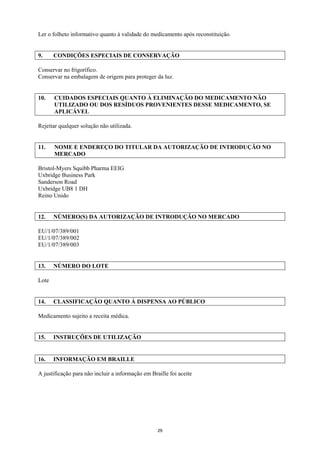 Ler o folheto informativo quanto à validade do medicamento após reconstituição.


9.     CONDIÇÕES ESPECIAIS DE CONSERVAÇÃO

Conservar no frigorífico.
Conservar na embalagem de origem para proteger da luz.


10.    CUIDADOS ESPECIAIS QUANTO À ELIMINAÇÃO DO MEDICAMENTO NÃO
       UTILIZADO OU DOS RESÍDUOS PROVENIENTES DESSE MEDICAMENTO, SE
       APLICÁVEL

Rejeitar qualquer solução não utilizada.


11.    NOME E ENDEREÇO DO TITULAR DA AUTORIZAÇÃO DE INTRODUÇÃO NO
       MERCADO

Bristol-Myers Squibb Pharma EEIG
Uxbridge Business Park
Sanderson Road
Uxbridge UB8 1 DH
Reino Unido


12.    NÚMERO(S) DA AUTORIZAÇÃO DE INTRODUÇÃO NO MERCADO

EU/1/07/389/001
EU/1/07/389/002
EU/1/07/389/003


13.    NÚMERO DO LOTE

Lote


14.    CLASSIFICAÇÃO QUANTO À DISPENSA AO PÚBLICO

Medicamento sujeito a receita médica.


15.    INSTRUÇÕES DE UTILIZAÇÃO


16.    INFORMAÇÃO EM BRAILLE

A justificação para não incluir a informação em Braille foi aceite




                                                   29
 