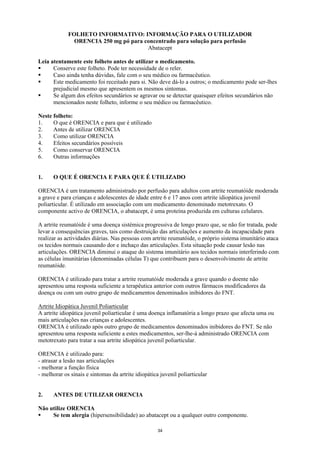FOLHETO INFORMATIVO: INFORMAÇÃO PARA O UTILIZADOR
               ORENCIA 250 mg pó para concentrado para solução para perfusão
                                       Abatacept

Leia atentamente este folheto antes de utilizar o medicamento.
      Conserve este folheto. Pode ter necessidade de o reler.
      Caso ainda tenha dúvidas, fale com o seu médico ou farmacêutico.
      Este medicamento foi receitado para si. Não deve dá-lo a outros; o medicamento pode ser-lhes
      prejudicial mesmo que apresentem os mesmos sintomas.
      Se algum dos efeitos secundários se agravar ou se detectar quaisquer efeitos secundários não
      mencionados neste folheto, informe o seu médico ou farmacêutico.

Neste folheto:
1.    O que é ORENCIA e para que é utilizado
2.    Antes de utilizar ORENCIA
3.    Como utilizar ORENCIA
4.    Efeitos secundários possíveis
5.    Como conservar ORENCIA
6.    Outras informações


1.    O QUE É ORENCIA E PARA QUE É UTILIZADO

ORENCIA é um tratamento administrado por perfusão para adultos com artrite reumatóide moderada
a grave e para crianças e adolescentes de idade entre 6 e 17 anos com artrite idiopática juvenil
poliarticular. É utilizado em associação com um medicamento denominado metotrexato. O
componente activo de ORENCIA, o abatacept, é uma proteína produzida em culturas celulares.

A artrite reumatóide é uma doença sistémica progressiva de longo prazo que, se não for tratada, pode
levar a consequências graves, tais como destruição das articulações e aumento da incapacidade para
realizar as actividades diárias. Nas pessoas com artrite reumatóide, o próprio sistema imunitário ataca
os tecidos normais causando dor e inchaço das articulações. Esta situação pode causar lesão nas
articulações. ORENCIA diminui o ataque do sistema imunitário aos tecidos normais interferindo com
as células imunitárias (denominadas células T) que contribuem para o desenvolvimento de artrite
reumatóide.

ORENCIA é utilizado para tratar a artrite reumatóide moderada a grave quando o doente não
apresentou uma resposta suficiente a terapêutica anterior com outros fármacos modificadores da
doença ou com um outro grupo de medicamentos denominados inibidores do FNT.

Artrite Idiopática Juvenil Poliarticular
A artrite idiopática juvenil poliarticular é uma doença inflamatória a longo prazo que afecta uma ou
mais articulações nas crianças e adolescentes.
ORENCIA é utilizado após outro grupo de medicamentos denominados inibidores do FNT. Se não
apresentou uma resposta suficiente a estes medicamentos, ser-lhe-á administrado ORENCIA com
metotrexato para tratar a sua artrite idiopática juvenil poliarticular.

ORENCIA é utilizado para:
- atrasar a lesão nas articulações
- melhorar a função física
- melhorar os sinais e sintomas da artrite idiopática juvenil poliarticular


2.    ANTES DE UTILIZAR ORENCIA

Não utilize ORENCIA
     Se tem alergia (hipersensibilidade) ao abatacept ou a qualquer outro componente.

                                                     34
 