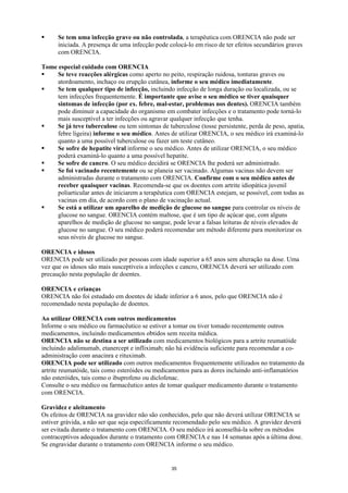 Se tem uma infecção grave ou não controlada, a terapêutica com ORENCIA não pode ser
      iniciada. A presença de uma infecção pode colocá-lo em risco de ter efeitos secundários graves
      com ORENCIA.

Tome especial cuidado com ORENCIA
     Se teve reacções alérgicas como aperto no peito, respiração ruidosa, tonturas graves ou
     atordoamento, inchaço ou erupção cutânea, informe o seu médico imediatamente.
     Se tem qualquer tipo de infecção, incluindo infecção de longa duração ou localizada, ou se
     tem infecções frequentemente. É importante que avise o seu médico se tiver quaisquer
     sintomas de infecção (por ex. febre, mal-estar, problemas nos dentes). ORENCIA também
     pode diminuir a capacidade do organismo em combater infecções e o tratamento pode torná-lo
     mais susceptível a ter infecções ou agravar qualquer infecção que tenha.
     Se já teve tuberculose ou tem sintomas de tuberculose (tosse persistente, perda de peso, apatia,
     febre ligeira) informe o seu médico. Antes de utilizar ORENCIA, o seu médico irá examiná-lo
     quanto a uma possível tuberculose ou fazer um teste cutâneo.
     Se sofre de hepatite viral informe o seu médico. Antes de utilizar ORENCIA, o seu médico
     poderá examiná-lo quanto a uma possível hepatite.
     Se sofre de cancro. O seu médico decidirá se ORENCIA lhe poderá ser administrado.
     Se foi vacinado recentemente ou se planeia ser vacinado. Algumas vacinas não devem ser
     administradas durante o tratamento com ORENCIA. Confirme com o seu médico antes de
     receber quaisquer vacinas. Recomenda-se que os doentes com artrite idiopática juvenil
     poliarticular antes de iniciarem a terapêutica com ORENCIA estejam, se possível, com todas as
     vacinas em dia, de acordo com o plano de vacinação actual.
     Se está a utilizar um aparelho de medição de glucose no sangue para controlar os níveis de
     glucose no sangue. ORENCIA contém maltose, que é um tipo de açúcar que, com alguns
     aparelhos de medição de glucose no sangue, pode levar a falsas leituras de níveis elevados de
     glucose no sangue. O seu médico poderá recomendar um método diferente para monitorizar os
     seus níveis de glucose no sangue.

ORENCIA e idosos
ORENCIA pode ser utilizado por pessoas com idade superior a 65 anos sem alteração na dose. Uma
vez que os idosos são mais susceptíveis a infecções e cancro, ORENCIA deverá ser utilizado com
precaução nesta população de doentes.

ORENCIA e crianças
ORENCIA não foi estudado em doentes de idade inferior a 6 anos, pelo que ORENCIA não é
recomendado nesta população de doentes.

Ao utilizar ORENCIA com outros medicamentos
Informe o seu médico ou farmacêutico se estiver a tomar ou tiver tomado recentemente outros
medicamentos, incluindo medicamentos obtidos sem receita médica.
ORENCIA não se destina a ser utilizado com medicamentos biológicos para a artrite reumatóide
incluindo adalimumab, etanercept e infliximab; não há evidência suficiente para recomendar a co-
administração com anacinra e rituximab.
ORENCIA pode ser utilizado com outros medicamentos frequentemente utilizados no tratamento da
artrite reumatóide, tais como esteróides ou medicamentos para as dores incluindo anti-inflamatórios
não esteróides, tais como o ibuprofeno ou diclofenac.
Consulte o seu médico ou farmacêutico antes de tomar qualquer medicamento durante o tratamento
com ORENCIA.

Gravidez e aleitamento
Os efeitos de ORENCIA na gravidez não são conhecidos, pelo que não deverá utilizar ORENCIA se
estiver grávida, a não ser que seja especificamente recomendado pelo seu médico. A gravidez deverá
ser evitada durante o tratamento com ORENCIA. O seu médico irá aconselhá-la sobre os métodos
contraceptivos adequados durante o tratamento com ORENCIA e nas 14 semanas após a última dose.
Se engravidar durante o tratamento com ORENCIA informe o seu médico.


                                                 35
 