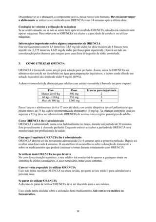Desconhece-se se o abatacept, o componente activo, passa para o leite humano. Deverá interromper
o aleitamento se estiver a ser medicada com ORENCIA e nas 14 semanas após a última dose.

Condução de veículos e utilização de máquinas
Se se sentir cansado, ou se não se sentir bem após ter recebido ORENCIA, não deverá conduzir nem
operar máquinas. Desconhece-se se ORENCIA irá afectar a capacidade de conduzir ou utilizar
máquinas.

Informações importantes sobre alguns componentes de ORENCIA
Este medicamento contém 1,5 mmol (ou 34,5 mg) de sódio por dose máxima de 4 frascos para
injectáveis (0,375 mmol ou 8,625 mg de sódio por frasco para injectável). Deverá ser tido em
consideração pelos doentes que estejam com uma dieta de ingestão de sódio controlada.


3.    COMO UTILIZAR ORENCIA

ORENCIA é fornecido como um pó para solução para perfusão. Assim, antes de ORENCIA ser
administrado tem de ser dissolvido em água para preparações injectáveis, e depois ainda diluído em
solução injectável de cloreto de sódio 9 mg/ml (0,9%).

A dose recomendada de abatacept para adultos com artrite reumatóide é baseada no peso corporal:

                       Peso                  Dose          Frascos para injectáveis
                   Menos de 60 kg           500 mg                    2
                   60 kg - 100 kg           750 mg                    3
                   Mais de 100 kg          1.000 mg                   4

Para crianças e adolescentes de 6 a 17 anos de idade com artrite idiopática juvenil poliarticular que
pesam menos de 75 kg, a dose recomendada de abatacept é 10 mg/kg. Às crianças com peso igual ou
superior a 75 kg deve ser administrado ORENCIA de acordo com o regime posológico do adulto.

Como ORENCIA lhe é administrado
ORENCIA é administrado numa veia, habitualmente no braço, durante um período de 30 minutos.
Este procedimento é chamado perfusão. Enquanto estiver a receber a perfusão de ORENCIA será
monitorizado por profissionais de saúde.

Com que frequência ORENCIA lhe é administrado
ORENCIA deverá ser-lhe novamente administrado 2 e 4 semanas após a primeira perfusão. Depois irá
receber uma dose cada 4 semanas. O seu médico irá aconselhá-lo sobre a duração do tratamento e
sobre os medicamentos que poderá continuar a tomar durante o tratamento com ORENCIA.

Se utilizar mais ORENCIA do que deveria
No caso desta situação acontecer, o seu médico irá monitorizá-lo quanto a quaisquer sinais ou
sintomas de efeitos secundários, e, caso necessário, tratar estes sintomas.

Caso se tenha esquecido de utilizar ORENCIA
Caso não tenha recebido ORENCIA na altura devida, pergunte ao seu médico para calendarizar a
próxima dose.

Se parar de utilizar ORENCIA
A decisão de parar de utilizar ORENCIA deve ser discutida com o seu médico.

Caso ainda tenha dúvidas sobre a utilização deste medicamento, fale com o seu médico ou
farmacêutico.




                                                  36
 