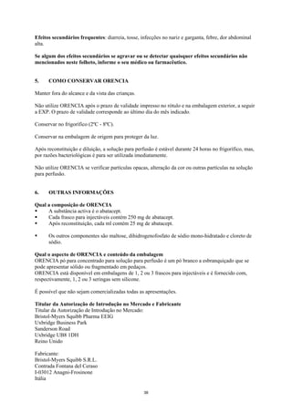 Efeitos secundários frequentes: diarreia, tosse, infecções no nariz e garganta, febre, dor abdominal
alta.

Se algum dos efeitos secundários se agravar ou se detectar quaisquer efeitos secundários não
mencionados neste folheto, informe o seu médico ou farmacêutico.


5.    COMO CONSERVAR ORENCIA

Manter fora do alcance e da vista das crianças.

Não utilize ORENCIA após o prazo de validade impresso no rótulo e na embalagem exterior, a seguir
a EXP. O prazo de validade corresponde ao último dia do mês indicado.

Conservar no frigorífico (2ºC - 8ºC).

Conservar na embalagem de origem para proteger da luz.

Após reconstituição e diluição, a solução para perfusão é estável durante 24 horas no frigorífico, mas,
por razões bacteriológicas é para ser utilizada imediatamente.

Não utilize ORENCIA se verificar partículas opacas, alteração da cor ou outras partículas na solução
para perfusão.


6.    OUTRAS INFORMAÇÕES

Qual a composição de ORENCIA
     A substância activa é o abatacept.
     Cada frasco para injectáveis contém 250 mg de abatacept.
     Após reconstituição, cada ml contém 25 mg de abatacept.

      Os outros componentes são maltose, dihidrogenofosfato de sódio mono-hidratado e cloreto de
      sódio.

Qual o aspecto de ORENCIA e conteúdo da embalagem
ORENCIA pó para concentrado para solução para perfusão é um pó branco a esbranquiçado que se
pode apresentar sólido ou fragmentado em pedaços.
ORENCIA está disponível em embalagens de 1, 2 ou 3 frascos para injectáveis e é fornecido com,
respectivamente, 1, 2 ou 3 seringas sem silicone.

É possível que não sejam comercializadas todas as apresentações.

Titular da Autorização de Introdução no Mercado e Fabricante
Titular da Autorização de Introdução no Mercado:
Bristol-Myers Squibb Pharma EEIG
Uxbridge Business Park
Sanderson Road
Uxbridge UB8 1DH
Reino Unido

Fabricante:
Bristol-Myers Squibb S.R.L.
Contrada Fontana del Ceraso
I-03012 Anagni-Frosinone
Itália

                                                   38
 