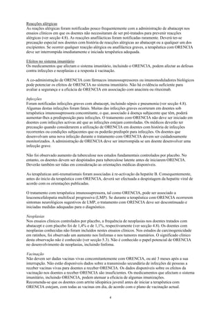 Reacções alérgicas
As reações alérgicas foram notificadas pouco frequentemente com a administração de abatacept nos
ensaios clínicos em que os doentes não necessitaram de ser pré-tratados para prevenir reacções
alérgicas (ver secção 4.8). As reacções anafilácticas foram notificadas raramente. Deverá ter-se
precaução especial nos doentes com história de reacções alérgicas ao abatacept ou a qualquer um dos
excipientes. Se ocorrer qualquer reacção alérgica ou anafiláctica graves, a terapêutica com ORENCIA
deve ser interrompida imediatamente e iniciada terapêutica adequada.

Efeitos no sistema imunitário
Os medicamentos que afectam o sistema imunitário, incluindo o ORENCIA, podem afectar as defesas
contra infecções e neoplasias e a resposta à vacinação.

A co-administração de ORENCIA com fármacos imunossupressores ou imunomoduladores biológicos
pode potenciar os efeitos de ORENCIA no sistema imunitário. Não há evidência suficiente para
avaliar a segurança e a eficácia de ORENCIA em associação com anacinra ou rituximab.

Infecções
Foram notificadas infecções graves com abatacept, incluindo sépsis e pneumonia (ver secção 4.8).
Algumas destas infecções foram fatais. Muitas das infecções graves ocorreram em doentes sob
terapêutica imunossupressora concomitante, o que, associado à doença subjacente que têm, poderá
aumentar-lhes a predisposição para infecções. O tratamento com ORENCIA não deve ser iniciado em
doentes com infecções activas até que as infecções estejam controladas. Os médicos deverão ter
precaução quando considerarem a utilização de ORENCIA em doentes com história de infecções
recorrentes ou condições subjacentes que os poderão predispôr para infecções. Os doentes que
desenvolvam uma nova infecção durante o tratamento com ORENCIA devem ser cuidadosamente
monitorizados. A administração de ORENCIA deve ser interrompida se um doente desenvolver uma
infecção grave.

Não foi observado aumento da tuberculose nos estudos fundamentais controlados por placebo. No
entanto, os doentes devem ser despistados para tuberculose latente antes de iniciarem ORENCIA.
Deverão também ser tidas em consideração as orientações médicas disponíveis.

As terapêuticas anti-reumatismais foram associadas à re-activação da hepatite B. Consequentemente,
antes do inicío da terapêutica com ORENCIA, deverá ser efectuada a despistagem da hepatite viral de
acordo com os orientações publicadas.

O tratamento com terapêutica imunossupressora, tal como ORENCIA, pode ser associado a
leucoencefalopatia multifocal progressiva (LMP). Se durante a terapêutica com ORENCIA ocorrerem
sintomas neurológicos sugestivos de LMP, o tratamento com ORENCIA deve ser descontinuado e
iniciadas medidas adequadas para o diagnóstico.

Neoplasias
Nos ensaios clínicos controlados por placebo, a frequência de neoplasias nos doentes tratados com
abatacept e com placebo foi de 1,4% e de 1,1%, respectivamente (ver secção 4.8). Os doentes com
neoplasias conhecidas não foram incluídos nestes ensaios clínicos. Nos estudos de carcinogenicidade
em ratinhos, foi observado um aumento nos linfomas e nos tumores mamários. O significado clínico
desta observação não é conhecido (ver secção 5.3). Não é conhecido o papel potencial de ORENCIA
no desenvolvimento de neoplasias, incluindo linfoma.

Vacinação
Não devem ser dadas vacinas vivas concomitantemente com ORENCIA, ou até 3 meses após a sua
interrupção. Não estão disponíveis dados sobre a transmissão secundária de infecções de pessoas a
receber vacinas vivas para doentes a receber ORENCIA. Os dados disponíveis sobre os efeitos da
vacinação nos doentes a receber ORENCIA são insuficientes. Os medicamentos que afectam o sistema
imunitário, incluindo ORENCIA, podem atenuar a eficácia de algumas imunizações.
Recomenda-se que os doentes com artrite idiopática juvenil antes de iniciar a terapêutica com
ORENCIA estejam, com todas as vacinas em dia, de acordo com o plano de vacinação actual.

                                                 4
 