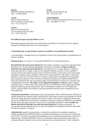 Κύπρος                                              Sverige
BRISTOL-MYERS SQUIBB A.E                            BRISTOL-MYERS SQUIBB AB
Τηλ: + 357 800 92666                                Tel: + 46 8 704 71 00

Latvija                                             United Kingdom
BRISTOL-MYERS SQUIBB                                BRISTOL-MYERS SQUIBB PHARMACEUTICALS LTD
GYÓGYSZERKERESKEDELMI KFT.                          Tel: + 44 (0800) 731 1736
Tel: + 371 67 50 21 85

Lietuva
BRISTOL-MYERS SQUIBB
GYÓGYSZERKERESKEDELMI KFT.
Tel: + 370 5 2790 762


Este folheto foi aprovado pela última vez em

Informação pormenorizada sobre este medicamento está disponível na Internet no site da Agência
Europeia de Medicamentos http://www.ema.europa.eu


A informação que se segue destina-se apenas aos médicos e aos profissionais de saúde:

A reconstituição e a diluição devem ser realizadas de acordo com as boas práticas, nomeadamente em
relação à assépsia.

Selecção da dose: ver secção 3 " Como utilizar ORENCIA" do Folheto Informativo.

Reconstituição dos frascos para injectáveis: sob condições assépticas, reconstituir cada frasco para
injectáveis com 10 ml de água para preparações injectáveis, utilizando a seringa sem silicone
fornecida com cada frasco para injectáveis e uma agulha de 18-21 gauge. Remover a tampa do
frasco para injectáveis e limpar o topo com um algodão embebido em álcool. Inserir a agulha da
seringa no frasco para injectáveis pelo centro da rolha de borracha e direccionar o jacto de água para
preparações injectáveis para a parede de vidro do frasco para injectáveis. Não utilizar o frasco para
injectáveis se não houver vácuo. Remover a seringa e a agulha após a introdução de 10 ml de água
para preparações injectáveis. Para minimizar a formação de espuma nas soluções de ORENCIA, o
frasco para injectáveis deve ser suavemente rodado com movimentos circulares até o conteúdo estar
completamente dissolvido. Não agitar. Evitar agitação prolongada ou vigorosa. Após completa
dissolução do pó, a rolha do frasco para injectáveis deve ser perfurada com uma agulha para dissipar
qualquer espuma que possa estar presente. Após reconstituição a solução deve ser transparente e
incolor a amarelo pálido. Não utilizar se estiverem presentes partículas opacas, alteração da cor ou
outras partículas.

Preparação da perfusão: imediatamente após a reconstituição, diluir o medicamento até 100 ml com
solução injectável de cloreto de sódio 9 mg/ml (0,9%). De um saco ou frasco para perfusão de 100 ml,
retirar um volume de solução injectável de cloreto de sódio a 0,9% igual ao volume dos frascos para
injectáveis de ORENCIA reconstituídos. Lentamente, adicionar a solução de ORENCIA reconstituída
de cada frasco para injectáveis para o saco ou frasco de perfusão utilizando a mesma seringa sem
silicone descartável fornecida com cada frasco para injectáveis. Misturar suavemente. A
concentração final de abatacept no saco ou frasco irá depender da quantidade de fármaco adicionado,
mas não será superior a 10 mg/ml.

Administração: quando a reconstituição e a diluição são realizadas sob condições assépticas, a
solução para perfusão de ORENCIA pode ser utilizada imediatamente ou até 24 horas se refrigerada
de 2ºC a 8ºC. No entanto, por razões microbiológicas, deve ser utilizada imediatamente. Antes de ser
administrada, a solução de ORENCIA deve ser visualmente inspeccionada quanto a partículas e a
coloração. Rejeitar a solução se forem observadas partículas ou alteração da cor. Toda a solução de

                                                  40
 