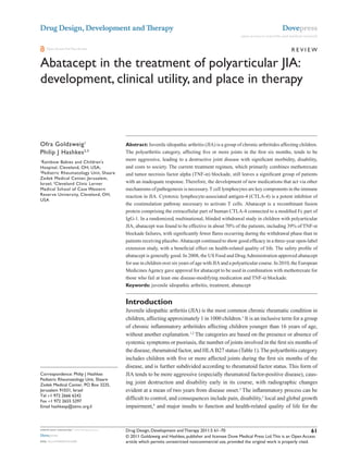 Drug Design, Development and Therapy                                                                                                   Dovepress
                                                                                                               open access to scientific and medical research


    Open Access Full Text Article                                                                                                            Review

Abatacept in the treatment of polyarticular JiA:
development, clinical utility, and place in therapy

                                             This article was published in the following Dove Press journal:
                                             Drug Design, Development and Therapy
                                             25 January 2011
                                             Number of times this article has been viewed



Ofra Goldzweig 1                             Abstract: Juvenile idiopathic arthritis (JIA) is a group of chronic arthritides affecting children.
Philip J Hashkes 2,3                         The polyarthritis category, affecting five or more joints in the first six months, tends to be
1
  Rainbow Babies and Children’s
                                             more aggressive, leading to a destructive joint disease with significant morbidity, disability,
Hospital, Cleveland, OH, USA;                and costs to society. The current treatment regimen, which primarily combines methotrexate
2
  Pediatric Rheumatology Unit, Shaare        and tumor necrosis factor alpha (TNF-α) blockade, still leaves a significant group of patients
Zedek Medical Center, Jerusalem,
israel; 3Cleveland Clinic Lerner             with an inadequate response. Therefore, the development of new medications that act via other
Medical School of Case western               mechanisms of pathogenesis is necessary. T cell lymphocytes are key components in the immune
Reserve University, Cleveland, OH,           reaction in JIA. Cytotoxic lymphocyte-associated antigen-4 (CTLA-4) is a potent inhibitor of
USA
                                             the costimulation pathway necessary to activate T cells. Abatacept is a recombinant fusion
                                             protein comprising the extracellular part of human CTLA-4 connected to a modified Fc part of
                                             IgG-1. In a randomized, multinational, blinded withdrawal study in children with polyarticular
                                             JIA, abatacept was found to be effective in about 70% of the patients, including 39% of TNF-α
                                             blockade failures, with significantly fewer flares occurring during the withdrawal phase than in
                                             patients receiving placebo. Abatacept continued to show good efficacy in a three-year open-label
                                             extension study, with a beneficial effect on health-related quality of life. The safety profile of
                                             abatacept is generally good. In 2008, the US Food and Drug Administration approved abatacept
                                             for use in children over six years of age with JIA and a polyarticular course. In 2010, the European
                                             Medicines Agency gave approval for abatacept to be used in combination with methotrexate for
                                             those who fail at least one disease-modifying medication and TNF-α blockade.
                                             Keywords: juvenile idiopathic arthritis, treatment, abatacept


                                             Introduction
                                             Juvenile idiopathic arthritis (JIA) is the most common chronic rheumatic condition in
                                             children, affecting approximately 1 in 1000 children.1 It is an inclusive term for a group
                                             of chronic inflammatory arthritides affecting children younger than 16 years of age,
                                             without another explanation.1,2 The categories are based on the presence or absence of
                                             systemic symptoms or psoriasis, the number of joints involved in the first six months of
                                             the disease, rheumatoid factor, and HLA B27 status (Table 1). The polyarthritis category
                                             includes children with five or more affected joints during the first six months of the
                                             disease, and is further subdivided according to rheumatoid factor status. This form of
Correspondence: Philip J Hashkes             JIA tends to be more aggressive (especially rheumatoid factor-positive disease), caus-
Pediatric Rheumatology Unit, Shaare
Zedek Medical Center, PO Box 3235,
                                             ing joint destruction and disability early in its course, with radiographic changes
Jerusalem 91031, israel                      evident at a mean of two years from disease onset.2 The inflammatory process can be
Tel +1 972 2666 6242
Fax +1 972 2655 5297
                                             difficult to control, and consequences include pain, disability,3 local and global growth
email hashkesp@szmc.org.il                   impairment,4 and major insults to function and health-related quality of life for the



submit your manuscript | www.dovepress.com   Drug Design, Development and Therapy 2011:5 61–70                                                   61
Dovepress                                    © 2011 Goldzweig and Hashkes, publisher and licensee Dove Medical Press Ltd. This is an Open Access
DOI: 10.2147/DDDT.S16489                     article which permits unrestricted noncommercial use, provided the original work is properly cited.
 