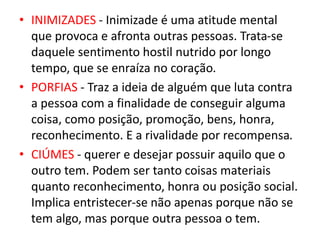 • INIMIZADES - Inimizade é uma atitude mental
que provoca e afronta outras pessoas. Trata-se
daquele sentimento hostil nutrido por longo
tempo, que se enraíza no coração.
• PORFIAS - Traz a ideia de alguém que luta contra
a pessoa com a finalidade de conseguir alguma
coisa, como posição, promoção, bens, honra,
reconhecimento. E a rivalidade por recompensa.
• CIÚMES - querer e desejar possuir aquilo que o
outro tem. Podem ser tanto coisas materiais
quanto reconhecimento, honra ou posição social.
Implica entristecer-se não apenas porque não se
tem algo, mas porque outra pessoa o tem.
 
