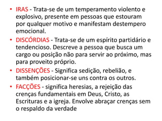 • IRAS - Trata-se de um temperamento violento e
explosivo, presente em pessoas que estouram
por qualquer motivo e manifestam destempero
emocional.
• DISCÓRDIAS - Trata-se de um espírito partidário e
tendencioso. Descreve a pessoa que busca um
cargo ou posição não para servir ao próximo, mas
para proveito próprio.
• DISSENÇÕES - Significa sedição, rebelião, e
também posicionar-se uns contra os outros.
• FACÇÕES - significa heresias, a rejeição das
crenças fundamentais em Deus, Cristo, as
Escrituras e a igreja. Envolve abraçar crenças sem
o respaldo da verdade
 