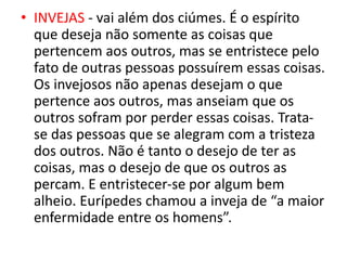 • INVEJAS - vai além dos ciúmes. É o espírito
que deseja não somente as coisas que
pertencem aos outros, mas se entristece pelo
fato de outras pessoas possuírem essas coisas.
Os invejosos não apenas desejam o que
pertence aos outros, mas anseiam que os
outros sofram por perder essas coisas. Trata-
se das pessoas que se alegram com a tristeza
dos outros. Não é tanto o desejo de ter as
coisas, mas o desejo de que os outros as
percam. E entristecer-se por algum bem
alheio. Eurípedes chamou a inveja de “a maior
enfermidade entre os homens”.
 