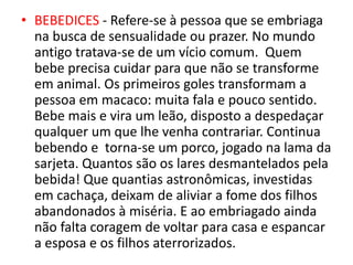 • BEBEDICES - Refere-se à pessoa que se embriaga
na busca de sensualidade ou prazer. No mundo
antigo tratava-se de um vício comum. Quem
bebe precisa cuidar para que não se transforme
em animal. Os primeiros goles transformam a
pessoa em macaco: muita fala e pouco sentido.
Bebe mais e vira um leão, disposto a despedaçar
qualquer um que lhe venha contrariar. Continua
bebendo e torna-se um porco, jogado na lama da
sarjeta. Quantos são os lares desmantelados pela
bebida! Que quantias astronômicas, investidas
em cachaça, deixam de aliviar a fome dos filhos
abandonados à miséria. E ao embriagado ainda
não falta coragem de voltar para casa e espancar
a esposa e os filhos aterrorizados.
 